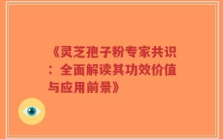 《灵芝孢子粉专家共识：全面解读其功效价值与应用前景》