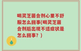 喝灵芝菌合剂心里不舒服怎么回事(喝灵芝菌合剂后出现不适症状是怎么回事？)