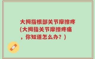 大拇指根部关节摩擦疼(大拇指关节摩擦疼痛，你知道怎么办？)