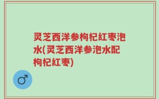 灵芝西洋参枸杞红枣泡水(灵芝西洋参泡水配枸杞红枣)