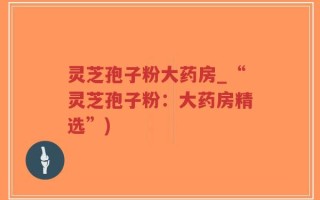 灵芝孢子粉大药房_“灵芝孢子粉：大药房精选”)