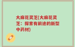 大麻花灵芝(大麻花灵芝：探索有前途的新型中药材)