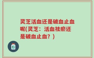 灵芝活血还是破血止血呢(灵芝：活血祛瘀还是破血止血？)