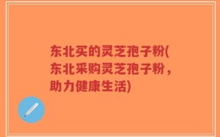 东北买的灵芝孢子粉(东北采购灵芝孢子粉，助力健康生活)