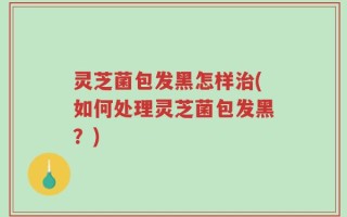 灵芝菌包发黑怎样治(如何处理灵芝菌包发黑？)