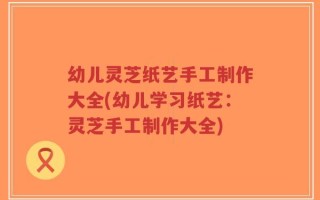 幼儿灵芝纸艺手工制作大全(幼儿学习纸艺：灵芝手工制作大全)