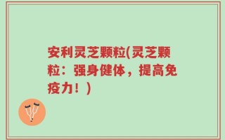 安利灵芝颗粒(灵芝颗粒：强身健体，提高免疫力！)