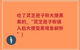吃了灵芝孢子粉大便黑黑的_“灵芝孢子粉摄入后大便变黑现象解析”)