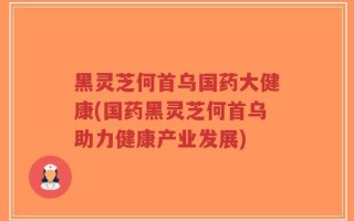 黑灵芝何首乌国药大健康(国药黑灵芝何首乌助力健康产业发展)