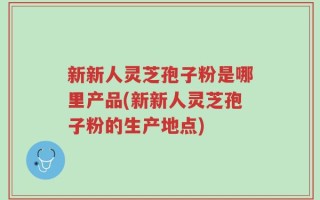 新新人灵芝孢子粉是哪里产品(新新人灵芝孢子粉的生产地点)