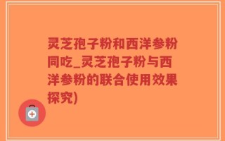 灵芝孢子粉和西洋参粉同吃_灵芝孢子粉与西洋参粉的联合使用效果探究)