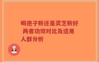 喝孢子粉还是灵芝粉好 两者功效对比及适用人群分析