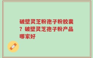 破壁灵芝粉孢子粉胶囊？破壁灵芝孢子粉产品哪家好