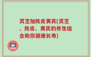 灵芝加陈皮黄芪(灵芝、陈皮、黄芪的养生组合助你健康长寿)
