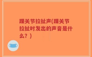 踝关节拉扯声(踝关节拉扯时发出的声音是什么？)