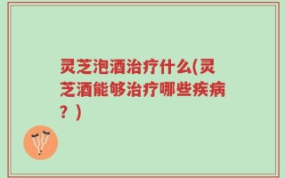 灵芝泡酒治疗什么(灵芝酒能够治疗哪些疾病？)