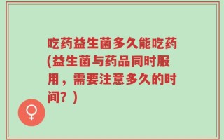 吃药益生菌多久能吃药(益生菌与药品同时服用，需要注意多久的时间？)