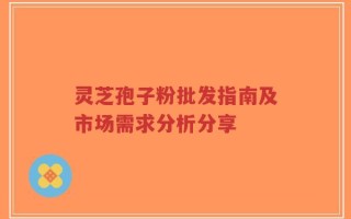 灵芝孢子粉批发指南及市场需求分析分享
