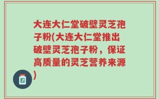 大连大仁堂破壁灵芝孢子粉(大连大仁堂推出破壁灵芝孢子粉，保证高质量的灵芝营养来源)