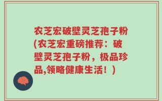 农芝宏破壁灵芝孢子粉(农芝宏重磅推荐：破壁灵芝孢子粉，极品珍品,领略健康生活！)