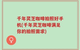 千年灵芝咖啡拍照好手机(千年灵芝咖啡满足你的拍照需求)