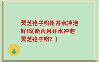灵芝孢子粉用开水冲泡好吗(能否用开水冲泡灵芝孢子粉？)