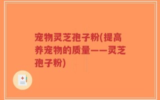 宠物灵芝孢子粉(提高养宠物的质量——灵芝孢子粉)