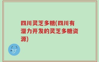 四川灵芝多糖(四川有潜力开发的灵芝多糖资源)