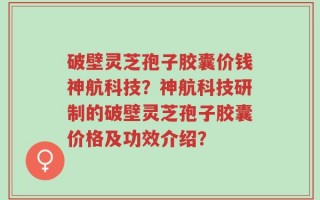 破壁灵芝孢子胶囊价钱神航科技？神航科技研制的破壁灵芝孢子胶囊价格及功效介绍？