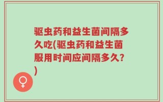 驱虫药和益生菌间隔多久吃(驱虫药和益生菌服用时间应间隔多久？)