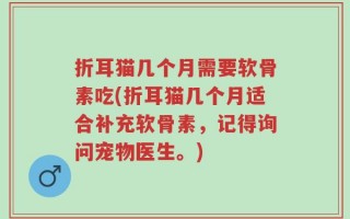 折耳猫几个月需要软骨素吃(折耳猫几个月适合补充软骨素，记得询问宠物医生。)
