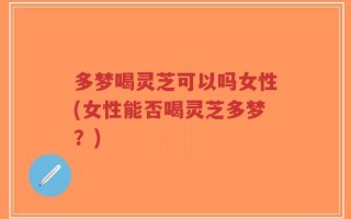 多梦喝灵芝可以吗女性(女性能否喝灵芝多梦？)