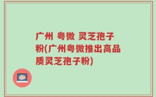 广州 粤微 灵芝孢子粉(广州粤微推出高品质灵芝孢子粉)