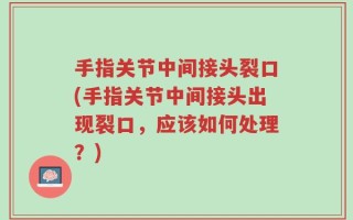 手指关节中间接头裂口(手指关节中间接头出现裂口，应该如何处理？)