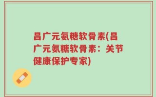 昌广元氨糖软骨素(昌广元氨糖软骨素：关节健康保护专家)