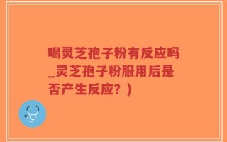 喝灵芝孢子粉有反应吗_灵芝孢子粉服用后是否产生反应？)