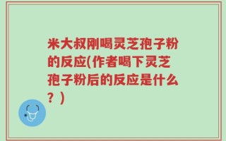 米大叔刚喝灵芝孢子粉的反应(作者喝下灵芝孢子粉后的反应是什么？)