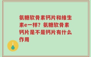 氨糖软骨素钙片和维生素e一样？氨糖软骨素钙片是不是钙片有什么作用