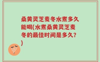 桑黄灵芝麦冬水煮多久能喝(水煮桑黄灵芝麦冬的最佳时间是多久？)
