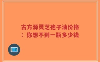 古方源灵芝孢子油价格：你想不到一瓶多少钱