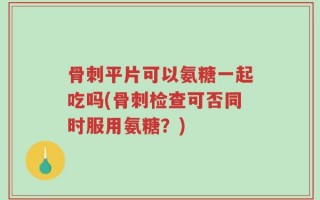 骨刺平片可以氨糖一起吃吗(骨刺检查可否同时服用氨糖？)