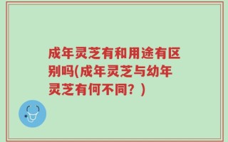 成年灵芝有和用途有区别吗(成年灵芝与幼年灵芝有何不同？)