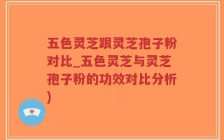 五色灵芝跟灵芝孢子粉对比_五色灵芝与灵芝孢子粉的功效对比分析)