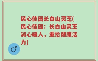 民心佳园长白山灵芝(民心佳园：长白山灵芝润心暖人，重拾健康活力)