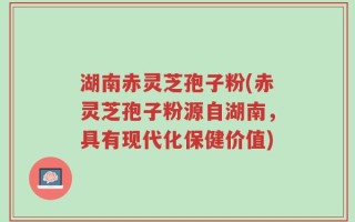 湖南赤灵芝孢子粉(赤灵芝孢子粉源自湖南，具有现代化保健价值)