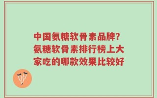 中国氨糖软骨素品牌？氨糖软骨素排行榜上大家吃的哪款效果比较好