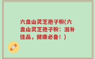 六盘山灵芝孢子粉(六盘山灵芝孢子粉：滋补佳品，健康必备！)