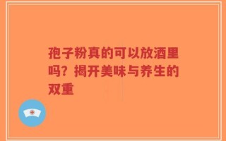 孢子粉真的可以放酒里吗？揭开美味与养生的双重