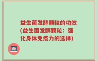 益生菌发酵颗粒的功效(益生菌发酵颗粒：强化身体免疫力的选择)