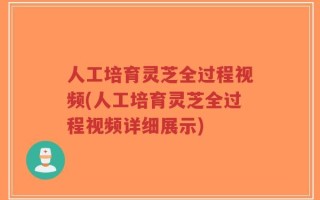 人工培育灵芝全过程视频(人工培育灵芝全过程视频详细展示)